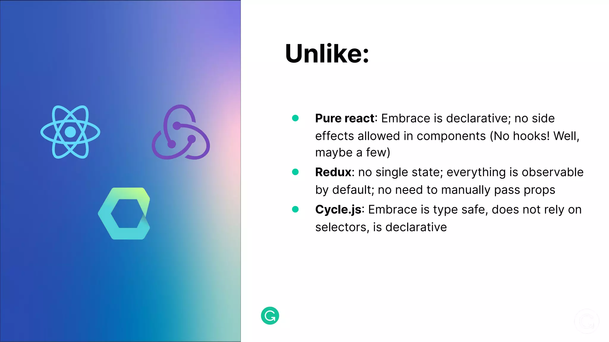 Unlike: ● Pure react Embrace is declarative; no side effects allowed in components (No hooks! Well, maybe a few) ● Redux: no single state; everything is observable by default; no need to manually pass props ● Cycle.js Embrace is type safe, does not rely on selectors, is declarative 