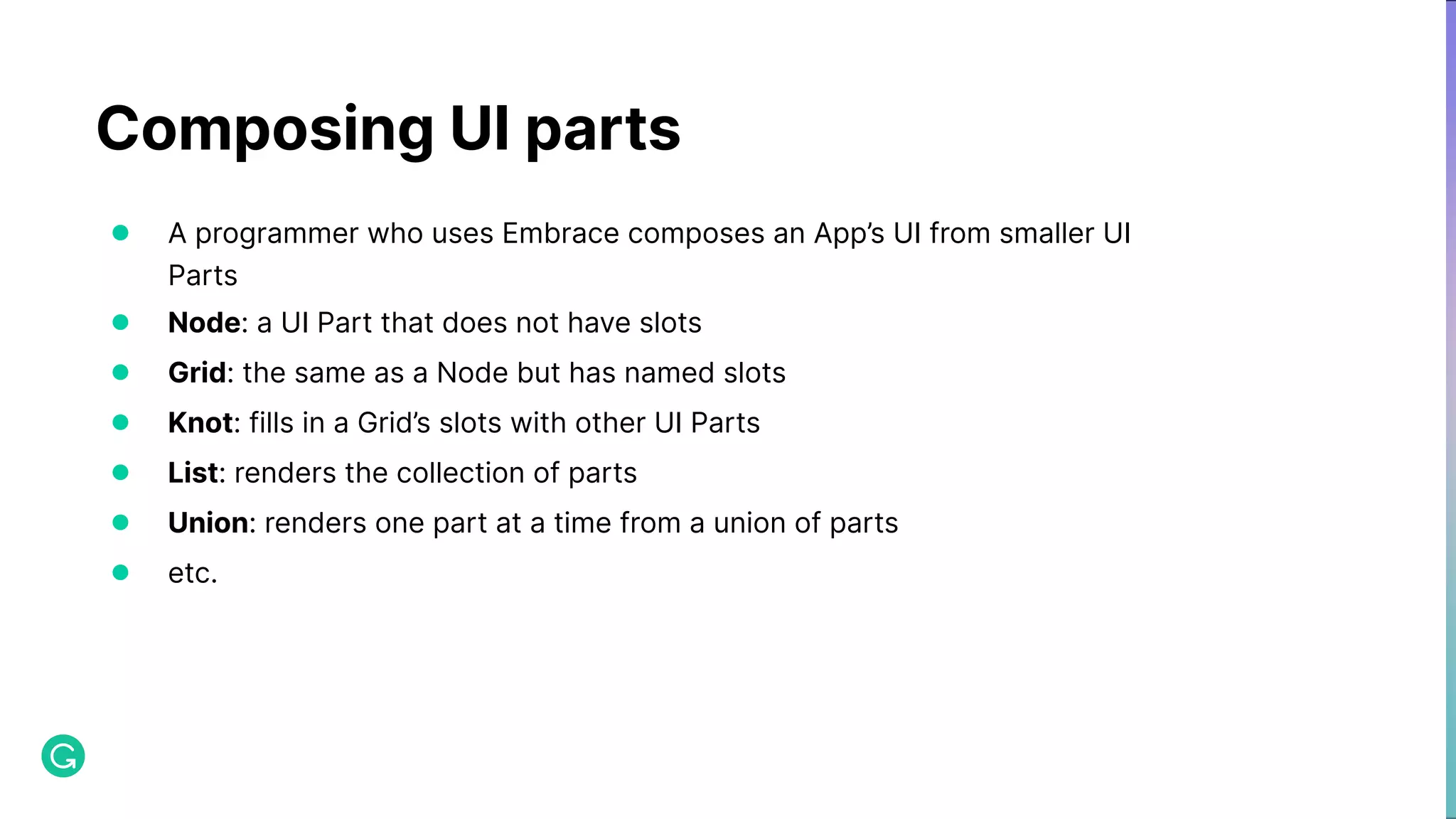 Composing UI parts ● A programmer who uses Embrace composes an App’s UI from smaller UI Parts ● Node: a UI Part that does not have slots ● Grid: the same as a Node but has named slots ● Knot: fills in a Grid’s slots with other UI Parts ● List: renders the collection of parts ● Union: renders one part at a time from a union of parts ● etc. 