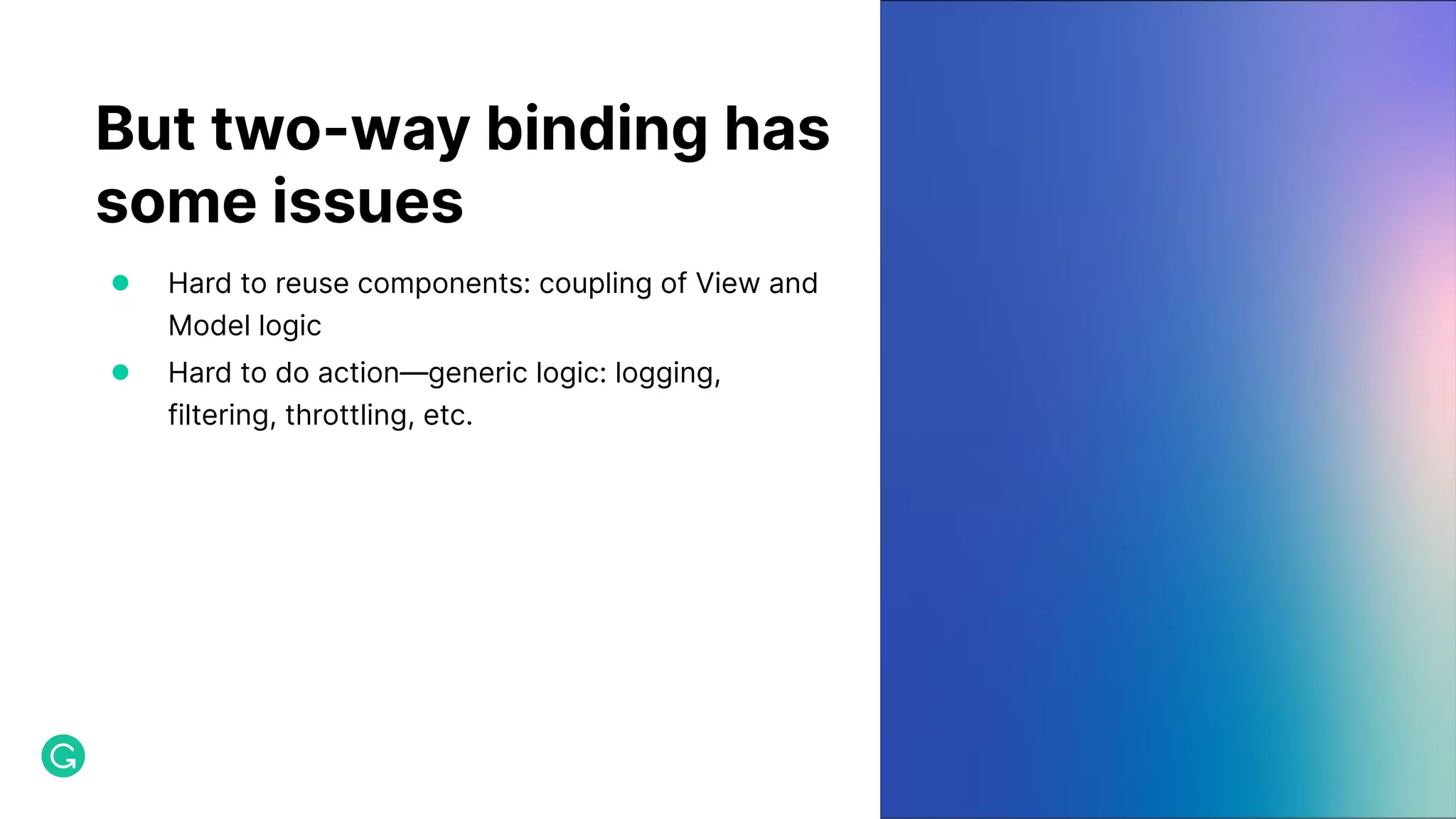 But two-way binding has some issues ● Hard to reuse components: coupling of View and Model logic ● Hard to do action—generic logic: logging, filtering, throttling, etc. 