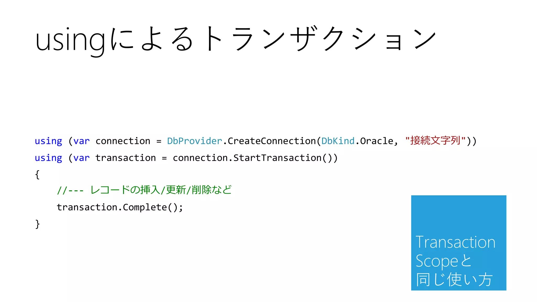 using (var connection = DbProvider.CreateConnection(DbKind.Oracle, "接続文字列"))
using (var transaction = connection.StartTransaction())
{
//--- レコードの挿入/更新/削除など
transaction.Complete();
}
usingによるトランザクション
Transaction
Scopeと
同じ使い方
 