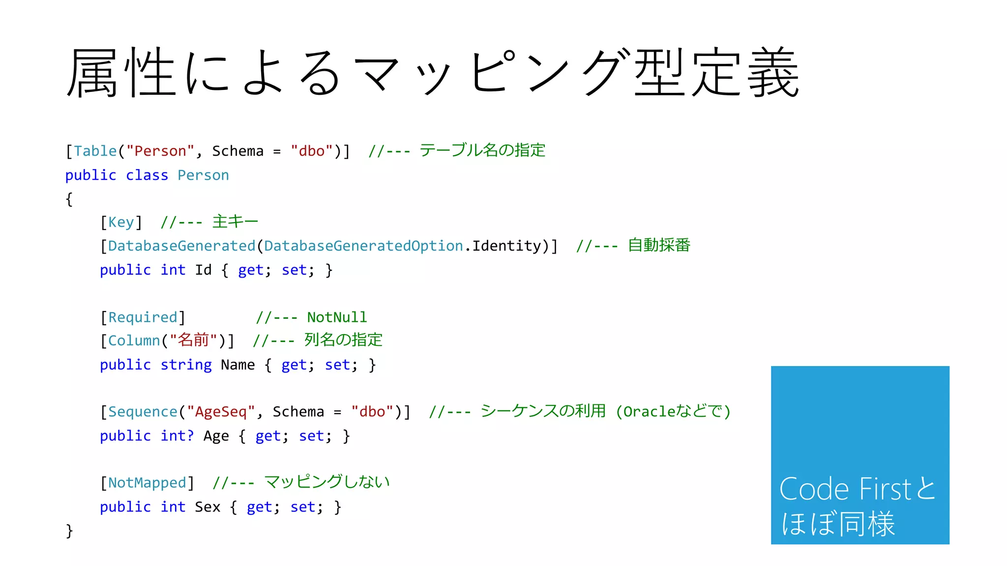 [Table("Person", Schema = "dbo")] //--- テーブル名の指定
public class Person
{
[Key] //--- 主キー
[DatabaseGenerated(DatabaseGeneratedOption.Identity)] //--- 自動採番
public int Id { get; set; }
[Required] //--- NotNull
[Column("名前")] //--- 列名の指定
public string Name { get; set; }
[Sequence("AgeSeq", Schema = "dbo")] //--- シーケンスの利用 (Oracleなどで)
public int? Age { get; set; }
[NotMapped] //--- マッピングしない
public int Sex { get; set; }
}
属性によるマッピング型定義
Code Firstと
ほぼ同様
 