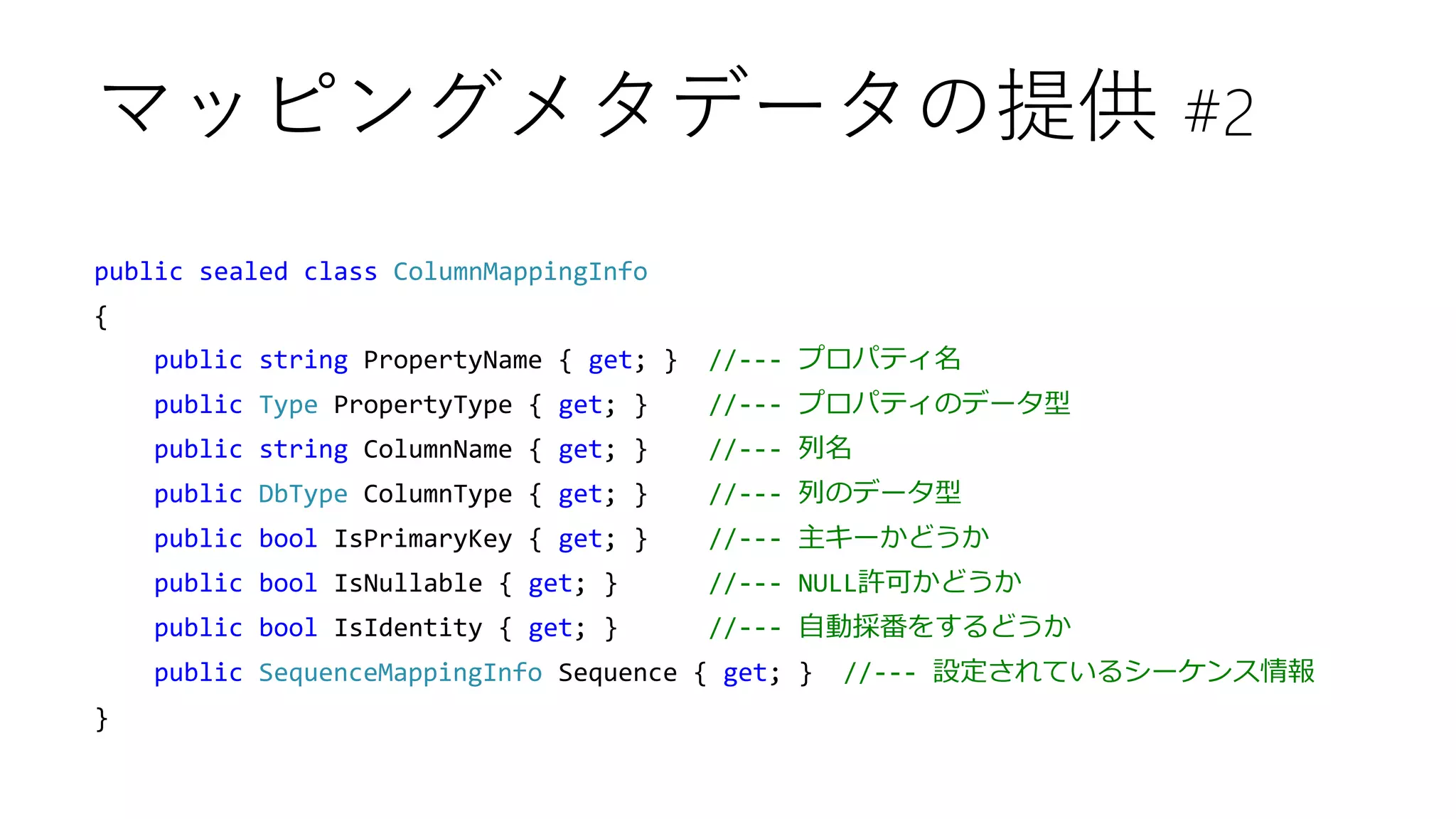 public sealed class ColumnMappingInfo
{
public string PropertyName { get; } //--- プロパティ名
public Type PropertyType { get; } //--- プロパティのデータ型
public string ColumnName { get; } //--- 列名
public DbType ColumnType { get; } //--- 列のデータ型
public bool IsPrimaryKey { get; } //--- 主キーかどうか
public bool IsNullable { get; } //--- NULL許可かどうか
public bool IsIdentity { get; } //--- 自動採番をするどうか
public SequenceMappingInfo Sequence { get; } //--- 設定されているシーケンス情報
}
マッピングメタデータの提供 #2
 