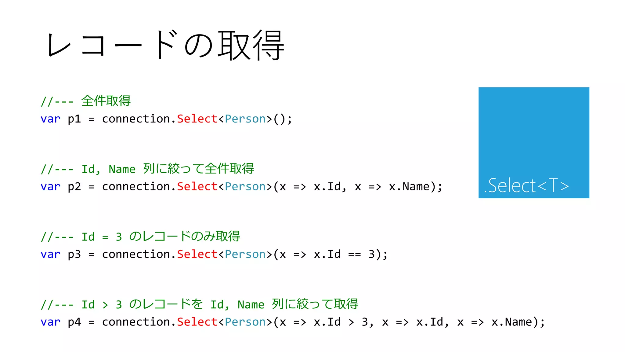 //--- 全件取得
var p1 = connection.Select<Person>();
//--- Id, Name 列に絞って全件取得
var p2 = connection.Select<Person>(x => x.Id, x => x.Name);
//--- Id = 3 のレコードのみ取得
var p3 = connection.Select<Person>(x => x.Id == 3);
//--- Id > 3 のレコードを Id, Name 列に絞って取得
var p4 = connection.Select<Person>(x => x.Id > 3, x => x.Id, x => x.Name);
レコードの取得
.Select<T>
 