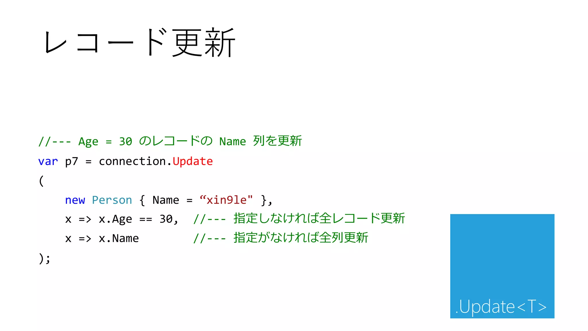 //--- Age = 30 のレコードの Name 列を更新
var p7 = connection.Update
(
new Person { Name = “xin9le" },
x => x.Age == 30, //--- 指定しなければ全レコード更新
x => x.Name //--- 指定がなければ全列更新
);
レコード更新
.Update<T>
 