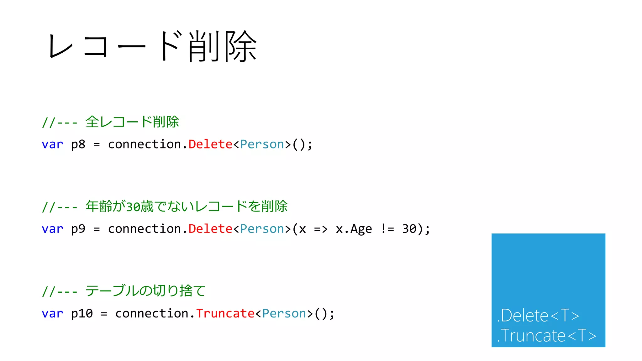//--- 全レコード削除
var p8 = connection.Delete<Person>();
//--- 年齢が30歳でないレコードを削除
var p9 = connection.Delete<Person>(x => x.Age != 30);
//--- テーブルの切り捨て
var p10 = connection.Truncate<Person>();
レコード削除
.Delete<T>
.Truncate<T>
 