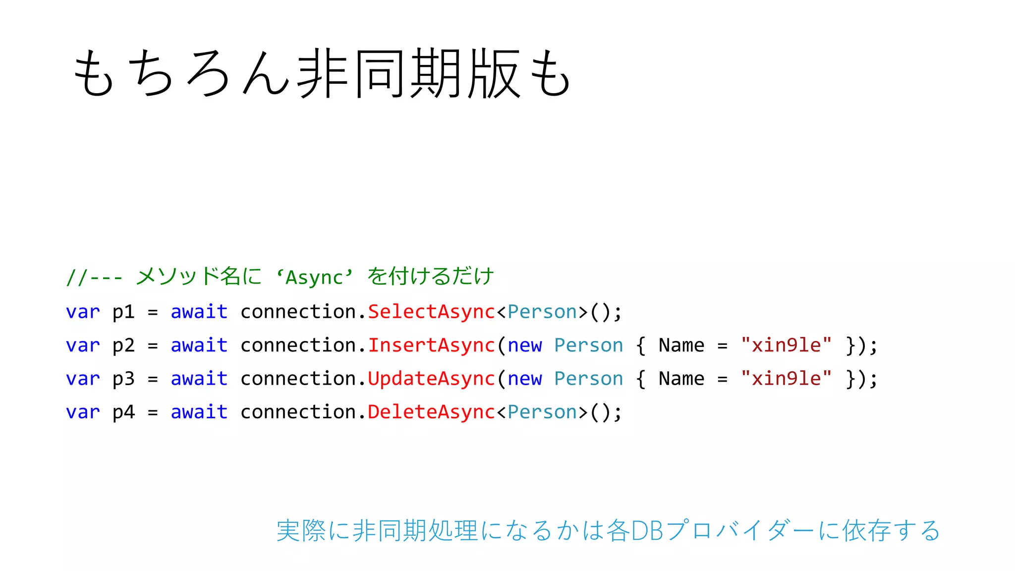 //--- メソッド名に ‘Async’ を付けるだけ
var p1 = await connection.SelectAsync<Person>();
var p2 = await connection.InsertAsync(new Person { Name = "xin9le" });
var p3 = await connection.UpdateAsync(new Person { Name = "xin9le" });
var p4 = await connection.DeleteAsync<Person>();
もちろん非同期版も
実際に非同期処理になるかは各DBプロバイダーに依存する
 