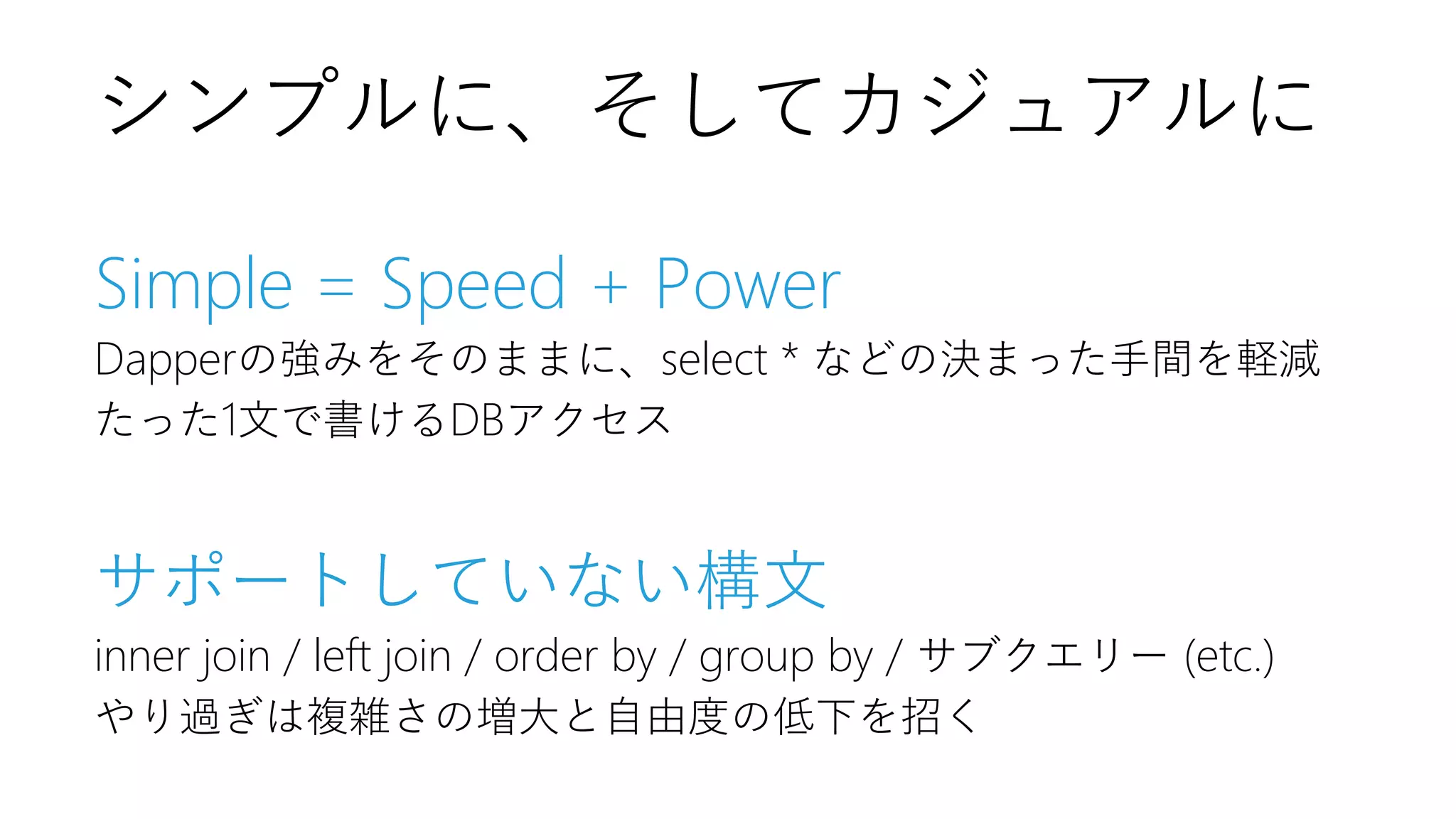 Simple = Speed + Power
Dapperの強みをそのままに、select * などの決まった手間を軽減
たった1文で書けるDBアクセス
サポートしていない構文
inner join / left join / order by / group by / サブクエリー (etc.)
やり過ぎは複雑さの増大と自由度の低下を招く
シンプルに、そしてカジュアルに
 