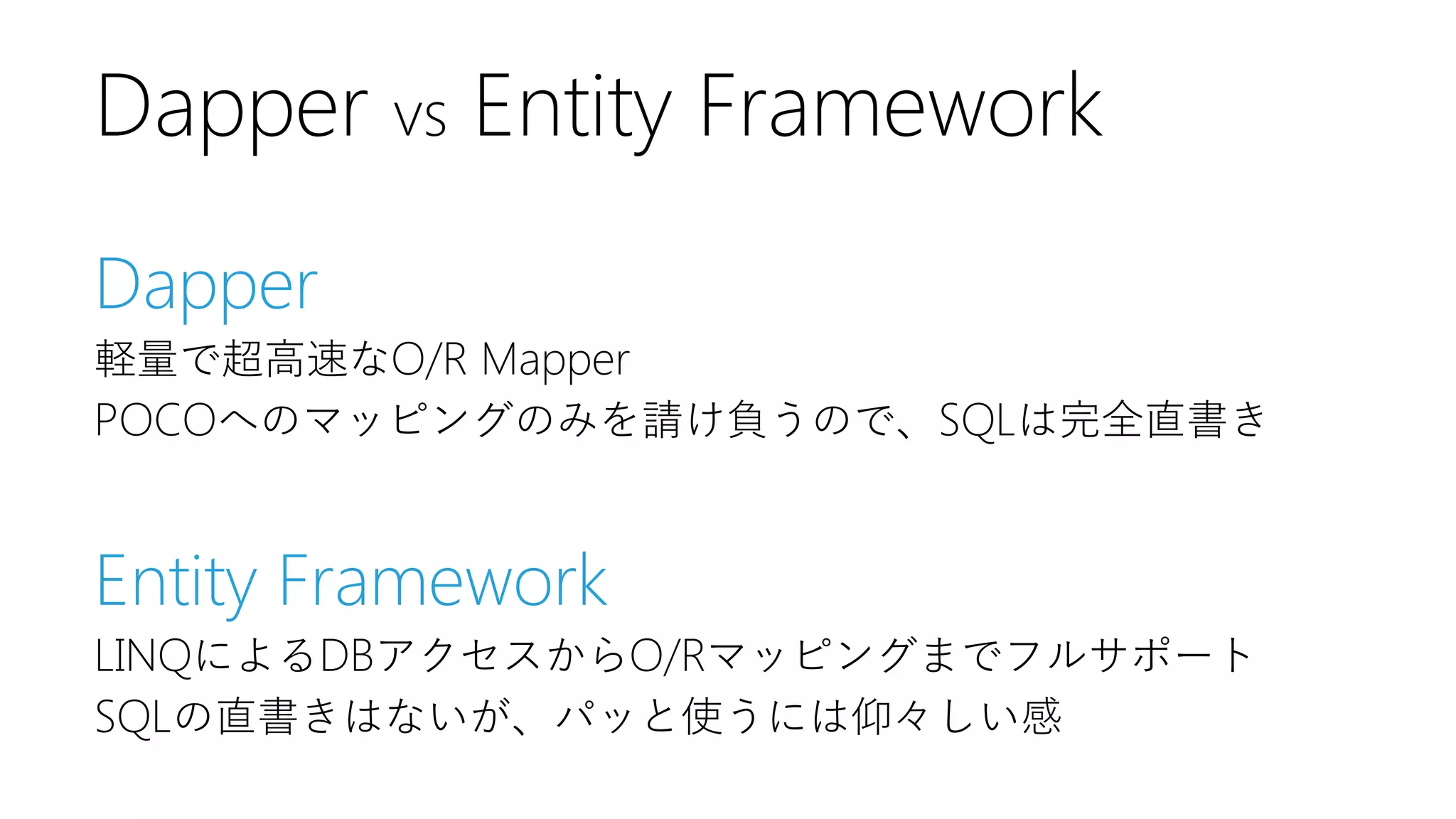 Dapper
軽量で超高速なO/R Mapper
POCOへのマッピングのみを請け負うので、SQLは完全直書き
Entity Framework
LINQによるDBアクセスからO/Rマッピングまでフルサポート
SQLの直書きはないが、パッと使うには仰々しい感
Dapper vs Entity Framework
 