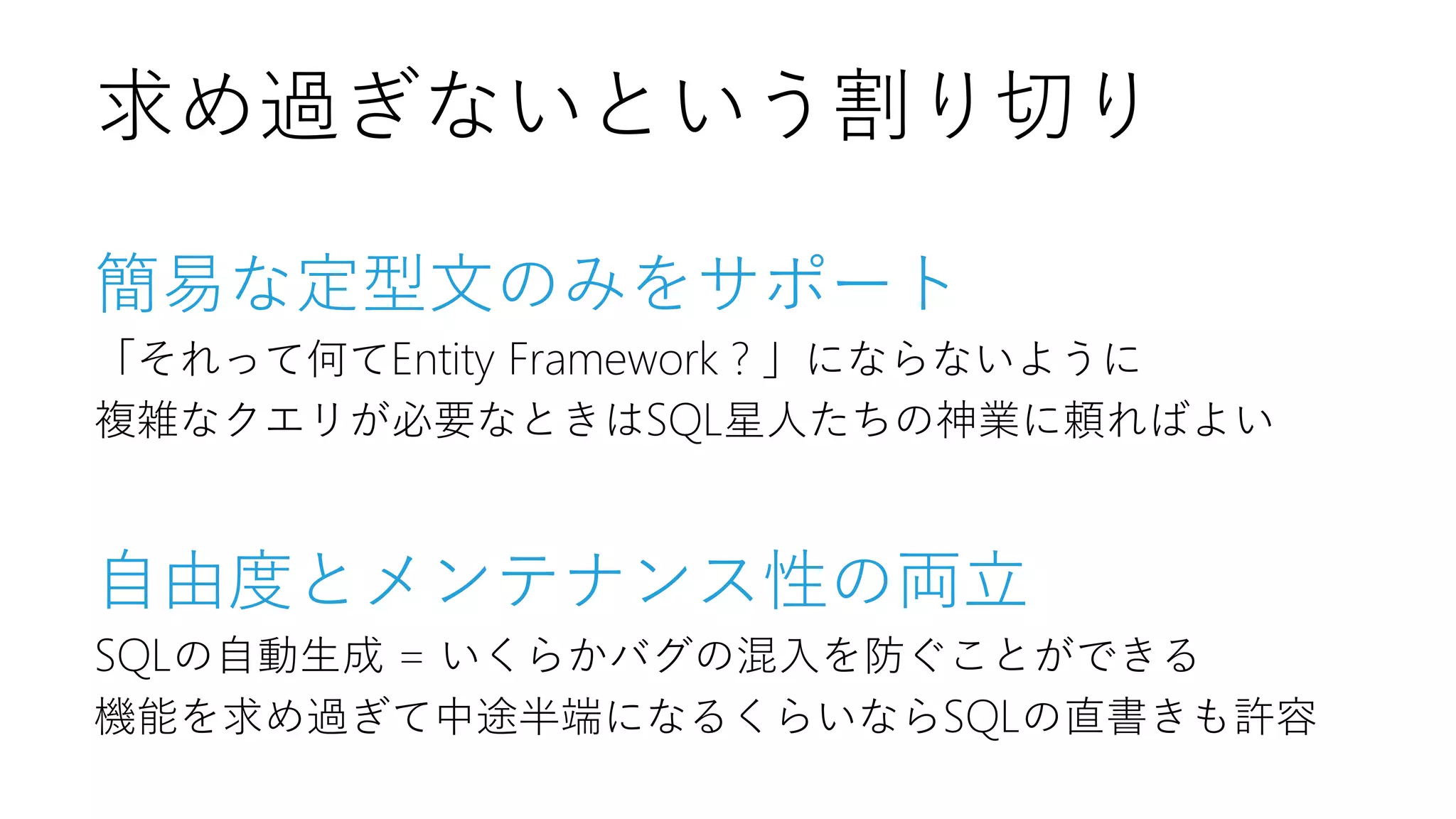 簡易な定型文のみをサポート
「それって何てEntity Framework？」にならないように
複雑なクエリが必要なときはSQL星人たちの神業に頼ればよい
自由度とメンテナンス性の両立
SQLの自動生成 = いくらかバグの混入を防ぐことができる
機能を求め過ぎて中途半端になるくらいならSQLの直書きも許容
求め過ぎないという割り切り
 