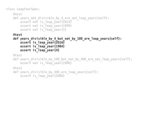 class LeapYearSpec:
@test
def years_not_divisible_by_4_are_not_leap_years(self):
assert not is_leap_year(2015)
assert not is_leap_year(1999)
assert not is_leap_year(1)
@test
def years_divisible_by_4_but_not_by_100_are_leap_years(self):
assert is_leap_year(2016)
assert is_leap_year(1984)
assert is_leap_year(4)
@test
def years_divisible_by_100_but_not_by_400_are_not_leap_years(self):
assert not is_leap_year(1900)
@test
def years_divisible_by_400_are_leap_years(self):
assert is_leap_year(2000)
 