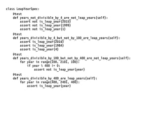class LeapYearSpec:
@test
def years_not_divisible_by_4_are_not_leap_years(self):
assert not is_leap_year(2015)
assert not is_leap_year(1999)
assert not is_leap_year(1)
@test
def years_divisible_by_4_but_not_by_100_are_leap_years(self):
assert is_leap_year(2016)
assert is_leap_year(1984)
assert is_leap_year(4)
@test
def years_divisible_by_100_but_not_by_400_are_not_leap_years(self):
for year in range(100, 2101, 100):
if year % 400 != 0:
assert not is_leap_year(year)
@test
def years_divisible_by_400_are_leap_years(self):
for year in range(400, 2401, 400):
assert is_leap_year(year)
 