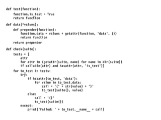 def test(function):
function.is_test = True
return function
def data(*values):
def prepender(function):
function.data = values + getattr(function, 'data', ())
return function
return prepender
def check(suite):
tests = [
attr
for attr in (getattr(suite, name) for name in dir(suite))
if callable(attr) and hasattr(attr, 'is_test')]
for to_test in tests:
try:
if hasattr(to_test, 'data'):
for value in to_test.data:
call = '(' + str(value) + ')'
to_test(suite(), value)
else:
call = '()'
to_test(suite())
except:
print('Failed: ' + to_test.__name__ + call)
 