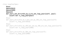 class LeapYearSpec:
@test
@data(2015)
@data(1999)
@data(1)
def years_not_divisible_by_4_are_not_leap_years(self, year):
assert not is_leap_year(year)
@test
def years_divisible_by_4_but_not_by_100_are_leap_years(self):
assert is_leap_year(2016)
@test
def years_divisible_by_100_but_not_by_400_are_not_leap_years(self):
assert not is_leap_year(1900)
@test
def years_divisible_by_400_are_leap_years(self):
assert is_leap_year(2000)
 