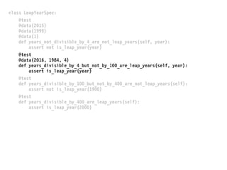 class LeapYearSpec:
@test
@data(2015)
@data(1999)
@data(1)
def years_not_divisible_by_4_are_not_leap_years(self, year):
assert not is_leap_year(year)
@test
@data(2016, 1984, 4)
def years_divisible_by_4_but_not_by_100_are_leap_years(self, year):
assert is_leap_year(year)
@test
def years_divisible_by_100_but_not_by_400_are_not_leap_years(self):
assert not is_leap_year(1900)
@test
def years_divisible_by_400_are_leap_years(self):
assert is_leap_year(2000)
 
