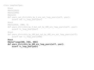 class LeapYearSpec:
@test
@data(2015)
@data(1999)
@data(1)
def years_not_divisible_by_4_are_not_leap_years(self, year):
assert not is_leap_year(year)
@test
@data(2016, 1984, 4)
def years_divisible_by_4_but_not_by_100_are_leap_years(self, year):
assert is_leap_year(year)
@test
def years_divisible_by_100_but_not_by_400_are_not_leap_years(self):
assert not is_leap_year(1900)
@test
@data(*range(400, 2401, 400))
def years_divisible_by_400_are_leap_years(self, year):
assert is_leap_year(year)
 