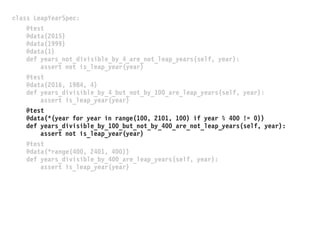 class LeapYearSpec:
@test
@data(2015)
@data(1999)
@data(1)
def years_not_divisible_by_4_are_not_leap_years(self, year):
assert not is_leap_year(year)
@test
@data(2016, 1984, 4)
def years_divisible_by_4_but_not_by_100_are_leap_years(self, year):
assert is_leap_year(year)
@test
@data(*(year for year in range(100, 2101, 100) if year % 400 != 0))
def years_divisible_by_100_but_not_by_400_are_not_leap_years(self, year):
assert not is_leap_year(year)
@test
@data(*range(400, 2401, 400))
def years_divisible_by_400_are_leap_years(self, year):
assert is_leap_year(year)
 