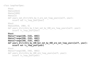 class LeapYearSpec:
@test
@data(2015)
@data(1999)
@data(1)
def years_not_divisible_by_4_are_not_leap_years(self, year):
assert not is_leap_year(year)
@test
@data(2016, 1984, 4)
def years_divisible_by_4_but_not_by_100_are_leap_years(self, year):
assert is_leap_year(year)
@test
@data(*range(100, 2101, 400))
@data(*range(200, 2101, 400))
@data(*range(300, 2101, 400))
def years_divisible_by_100_but_not_by_400_are_not_leap_years(self, year):
assert not is_leap_year(year)
@test
@data(*range(400, 2401, 400))
def years_divisible_by_400_are_leap_years(self, year):
assert is_leap_year(year)
 