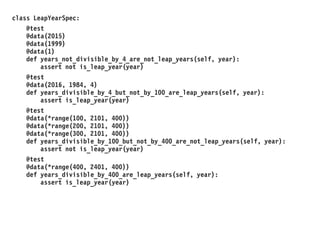 class LeapYearSpec:
@test
@data(2015)
@data(1999)
@data(1)
def years_not_divisible_by_4_are_not_leap_years(self, year):
assert not is_leap_year(year)
@test
@data(2016, 1984, 4)
def years_divisible_by_4_but_not_by_100_are_leap_years(self, year):
assert is_leap_year(year)
@test
@data(*range(100, 2101, 400))
@data(*range(200, 2101, 400))
@data(*range(300, 2101, 400))
def years_divisible_by_100_but_not_by_400_are_not_leap_years(self, year):
assert not is_leap_year(year)
@test
@data(*range(400, 2401, 400))
def years_divisible_by_400_are_leap_years(self, year):
assert is_leap_year(year)
 