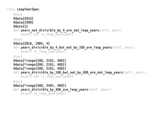 class LeapYearSpec:
@test
@data(2015)
@data(1999)
@data(1)
def years_not_divisible_by_4_are_not_leap_years(self, year):
assert not is_leap_year(year)
@test
@data(2016, 1984, 4)
def years_divisible_by_4_but_not_by_100_are_leap_years(self, year):
assert is_leap_year(year)
@test
@data(*range(100, 2101, 400))
@data(*range(200, 2101, 400))
@data(*range(300, 2101, 400))
def years_divisible_by_100_but_not_by_400_are_not_leap_years(self, year):
assert not is_leap_year(year)
@test
@data(*range(400, 2401, 400))
def years_divisible_by_400_are_leap_years(self, year):
assert is_leap_year(year)
 