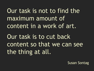 Our task is not to find the
maximum amount of
content in a work of art.
Our task is to cut back
content so that we can see
the thing at all.
Susan Sontag
 