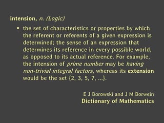 intension, n. (Logic)
 the set of characteristics or properties by which
the referent or referents of a given expression is
determined; the sense of an expression that
determines its reference in every possible world,
as opposed to its actual reference. For example,
the intension of prime number may be having
non-trivial integral factors, whereas its extension
would be the set {2, 3, 5, 7, ...}.
E J Borowski and J M Borwein
Dictionary of Mathematics
 