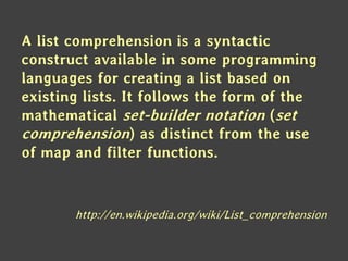 A list comprehension is a syntactic
construct available in some programming
languages for creating a list based on
existing lists. It follows the form of the
mathematical set-builder notation (set
comprehension) as distinct from the use
of map and filter functions.
http://en.wikipedia.org/wiki/List_comprehension
 