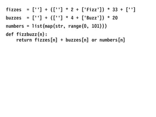 fizzes = [''] + ([''] * 2 + ['Fizz']) * 33 + ['']
buzzes = [''] + ([''] * 4 + ['Buzz']) * 20
numbers = list(map(str, range(0, 101)))
def fizzbuzz(n):
return fizzes[n] + buzzes[n] or numbers[n]
 