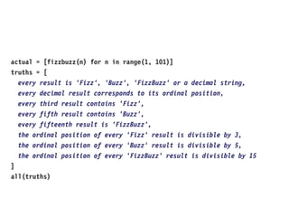 actual = [fizzbuzz(n) for n in range(1, 101)]
truths = [
every result is 'Fizz', 'Buzz', 'FizzBuzz' or a decimal string,
every decimal result corresponds to its ordinal position,
every third result contains 'Fizz',
every fifth result contains 'Buzz',
every fifteenth result is 'FizzBuzz',
the ordinal position of every 'Fizz' result is divisible by 3,
the ordinal position of every 'Buzz' result is divisible by 5,
the ordinal position of every 'FizzBuzz' result is divisible by 15
]
all(truths)
 