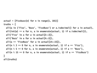 actual = [fizzbuzz(n) for n in range(1, 101)]
truths = [
all(a in {'Fizz', 'Buzz', 'FizzBuzz'} or a.isdecimal() for a in actual),
all(int(a) == n for n, a in enumerate(actual, 1) if a.isdecimal()),
all('Fizz' in a for a in actual[2::3]),
all('Buzz' in a for a in actual[4::5]),
all(a == 'FizzBuzz' for a in actual[14::15]),
all(n % 3 == 0 for n, a in enumerate(actual, 1) if a == 'Fizz'),
all(n % 5 == 0 for n, a in enumerate(actual, 1) if a == 'Buzz'),
all(n % 15 == 0 for n, a in enumerate(actual, 1) if a == 'FizzBuzz')
]
all(truths)
 