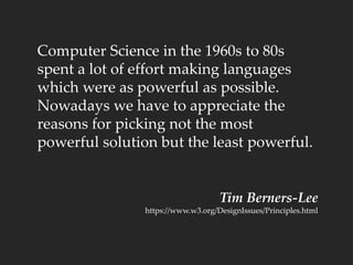 Computer Science in the 1960s to 80s
spent a lot of effort making languages
which were as powerful as possible.
Nowadays we have to appreciate the
reasons for picking not the most
powerful solution but the least powerful.
Tim Berners-Lee
https://www.w3.org/DesignIssues/Principles.html
 