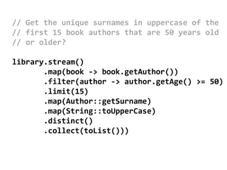 // Get the unique surnames in uppercase of the
// first 15 book authors that are 50 years old
// or older?
library.stream()
.map(book -> book.getAuthor())
.filter(author -> author.getAge() >= 50)
.limit(15)
.map(Author::getSurname)
.map(String::toUpperCase)
.distinct()
.collect(toList()))
 
