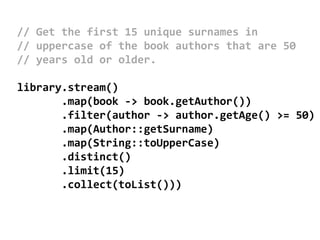 // Get the first 15 unique surnames in
// uppercase of the book authors that are 50
// years old or older.
library.stream()
.map(book -> book.getAuthor())
.filter(author -> author.getAge() >= 50)
.map(Author::getSurname)
.map(String::toUpperCase)
.distinct()
.limit(15)
.collect(toList()))
 