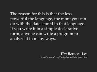 The reason for this is that the less
powerful the language, the more you can
do with the data stored in that language.
If you write it in a simple declarative
form, anyone can write a program to
analyze it in many ways.
Tim Berners-Lee
https://www.w3.org/DesignIssues/Principles.html
 