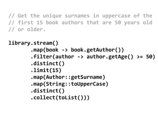 // Get the unique surnames in uppercase of the
// first 15 book authors that are 50 years old
// or older.
library.stream()
.map(book -> book.getAuthor())
.filter(author -> author.getAge() >= 50)
.distinct()
.limit(15)
.map(Author::getSurname)
.map(String::toUpperCase)
.distinct()
.collect(toList()))
 