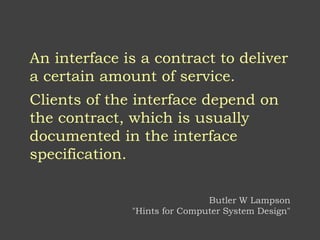An interface is a contract to deliver
a certain amount of service.
Clients of the interface depend on
the contract, which is usually
documented in the interface
specification.
Butler W Lampson
"Hints for Computer System Design"
 