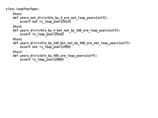 class LeapYearSpec:
@test
def years_not_divisible_by_4_are_not_leap_years(self):
assert not is_leap_year(2015)
@test
def years_divisible_by_4_but_not_by_100_are_leap_years(self):
assert is_leap_year(2016)
@test
def years_divisible_by_100_but_not_by_400_are_not_leap_years(self):
assert not is_leap_year(1900)
@test
def years_divisible_by_400_are_leap_years(self):
assert is_leap_year(2000)
 