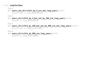 class LeapYearSpec:
@test
def years_not_divisible_by_4_are_not_leap_years(self):
assert not is_leap_year(2015)
@test
def years_divisible_by_4_but_not_by_100_are_leap_years(self):
assert is_leap_year(2016)
@test
def years_divisible_by_100_but_not_by_400_are_not_leap_years(self):
assert not is_leap_year(1900)
@test
def years_divisible_by_400_are_leap_years(self):
assert is_leap_year(2000)
 