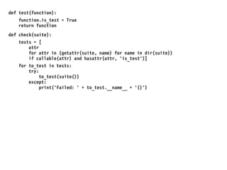 def test(function):
function.is_test = True
return function
def check(suite):
tests = [
attr
for attr in (getattr(suite, name) for name in dir(suite))
if callable(attr) and hasattr(attr, 'is_test')]
for to_test in tests:
try:
to_test(suite())
except:
print('Failed: ' + to_test.__name__ + '()')
 