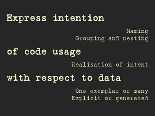 Express intention
Naming
Grouping and nesting
of code usage
Realisation of intent
with respect to data
One exemplar or many
Explicit or generated
 