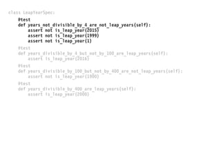 class LeapYearSpec:
@test
def years_not_divisible_by_4_are_not_leap_years(self):
assert not is_leap_year(2015)
assert not is_leap_year(1999)
assert not is_leap_year(1)
@test
def years_divisible_by_4_but_not_by_100_are_leap_years(self):
assert is_leap_year(2016)
@test
def years_divisible_by_100_but_not_by_400_are_not_leap_years(self):
assert not is_leap_year(1900)
@test
def years_divisible_by_400_are_leap_years(self):
assert is_leap_year(2000)
 