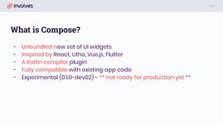 What is Compose?
- Unbundled new set of UI widgets
- Inspired by React, Litho, Vue.js, Flutter
- A Kotlin compiler plugin
- Fully compatible with existing app code
- Experimental (0.1.0-dev02) - ** not ready for production yet **
 