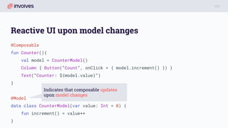 Reactive UI upon model changes
@Composable
fun Counter(){
val model = CounterModel()
Column { Button(“Count”, onClick = { model.increment() }) }
Text(“Counter: ${model.value}”)
}
@Model
data class CounterModel(var value: Int = 0) {
fun increment() = value++
}
Indicates that composable updates
upon model changes
 