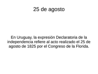 25 de agosto
En Uruguay, la expresión Declaratoria de la
independencia refiere al acto realizado el 25 de
agosto de 1825 por el Congreso de la Florida.
 