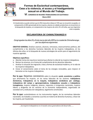 Formas de Esclavitud contemporánea,
Cese a la violencia, el acoso y el hostigamiento
sexual en el Mundo del Trabajo.
VI. CONGRESO DE MUJERES TRABAJADORAS DE GUATEMALA
Marzo 2019
….las mujeres trabajadoras en el mundo somos generadoras del desarrollo…….
En Guatemala se puede estimar que la PEA masculina rebasa el 72% que se encuentra ocupada, en
comparación al 28% aproximado de las mujeres, jóvenes en edades productivas se encuentran en
la búsqueda de empleos, en comparación a las mujeres de entre 25 a 45 años, que aun lograrían
estar ocupadas.
DECLARATORIA DE CHIMALTENANGO 4
Congregadas los días 23 y 24 de marzo del año 2019 en la ciudad de Chimaltenango,
por los objetivos siguientes:
OBJETIVO GENERAL: Analizar avances, alcances, retrocesos, estancamientos políticos, del
cumplimiento a los derechos humanos laborales de las mujeres trabajadoras, en los
últimos dos años; en la búsqueda de nuevas estrategias de acción para el seguimiento de
nuestras agendas.
Objetivos específicos:
a. Abordar temas de coyuntura nacional que afectan la vida de las mujeres trabajadoras.
b. Revisar los alcances, en el tema del cumplimiento de los derechos laborales.
c. Analizar la situación de migración, trata y formas de esclavitud moderna, en la vida de
las mujeres trabajadoras.
d. Iniciar el conocimiento sobre el tema de las energías renovables, para mejorar el
bienestar en las mujeres trabajadoras.
Por lo que: Dejamos constancia sobre la situación social, económica y política
que afrontamos las mujeres, en las ramas laborales de los sectores: trabajadoras
domésticas, trabajadoras en la maquila, trabajadoras vendedoras por catálogo,
trabajadoras del campo y agroexportadoras, trabajadoras sexuales y trabajadoras
transgéneras, mujeres indígenas, jóvenes, migrantes e inmigrantes nacionales, mujeres
líderes y dirigentes de los sectores de la economía independiente, organizadas de
sociedad civil y sindicatos de trabajadoras, legalmente constituidos:
Por lo que: sustentándonos en los instrumentos legales, de las normativas laborales
nacionales, los tratados y convenios suscritos en materia de derechos humanos, a favor de
las mujeres, por Guatemala.
 