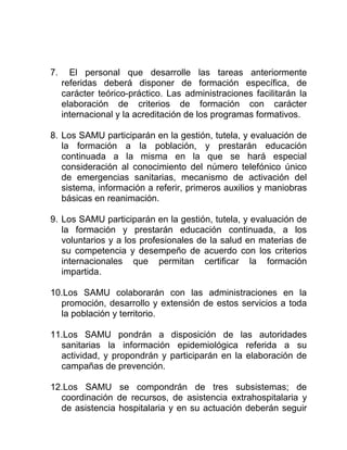 7. El personal que desarrolle las tareas anteriormente
referidas deberá disponer de formación específica, de
carácter teórico-práctico. Las administraciones facilitarán la
elaboración de criterios de formación con carácter
internacional y la acreditación de los programas formativos.
8. Los SAMU participarán en la gestión, tutela, y evaluación de
la formación a la población, y prestarán educación
continuada a la misma en la que se hará especial
consideración al conocimiento del número telefónico único
de emergencias sanitarias, mecanismo de activación del
sistema, información a referir, primeros auxilios y maniobras
básicas en reanimación.
9. Los SAMU participarán en la gestión, tutela, y evaluación de
la formación y prestarán educación continuada, a los
voluntarios y a los profesionales de la salud en materias de
su competencia y desempeño de acuerdo con los criterios
internacionales que permitan certificar la formación
impartida.
10.Los SAMU colaborarán con las administraciones en la
promoción, desarrollo y extensión de estos servicios a toda
la población y territorio.
11.Los SAMU pondrán a disposición de las autoridades
sanitarias la información epidemiológica referida a su
actividad, y propondrán y participarán en la elaboración de
campañas de prevención.
12.Los SAMU se compondrán de tres subsistemas; de
coordinación de recursos, de asistencia extrahospitalaria y
de asistencia hospitalaria y en su actuación deberán seguir
 