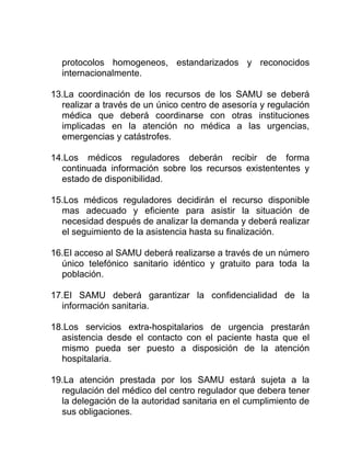 protocolos homogeneos, estandarizados y reconocidos
internacionalmente.
13.La coordinación de los recursos de los SAMU se deberá
realizar a través de un único centro de asesoría y regulación
médica que deberá coordinarse con otras instituciones
implicadas en la atención no médica a las urgencias,
emergencias y catástrofes.
14.Los médicos reguladores deberán recibir de forma
continuada información sobre los recursos existententes y
estado de disponibilidad.
15.Los médicos reguladores decidirán el recurso disponible
mas adecuado y eficiente para asistir la situación de
necesidad después de analizar la demanda y deberá realizar
el seguimiento de la asistencia hasta su finalización.
16.El acceso al SAMU deberá realizarse a través de un número
único telefónico sanitario idéntico y gratuito para toda la
población.
17.El SAMU deberá garantizar la confidencialidad de la
información sanitaria.
18.Los servicios extra-hospitalarios de urgencia prestarán
asistencia desde el contacto con el paciente hasta que el
mismo pueda ser puesto a disposición de la atención
hospitalaria.
19.La atención prestada por los SAMU estará sujeta a la
regulación del médico del centro regulador que debera tener
la delegación de la autoridad sanitaria en el cumplimiento de
sus obligaciones.
 