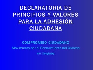 DECLARATORIA DE PRINCIPIOS Y VALORES PARA LA ADHESIÓN CIUDADANA COMPROMISO CIUDADANO Movimiento por el Renacimiento del Civismo en Uruguay 