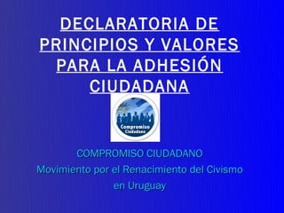 DECLARATORIA DE
PRINCIPIOS Y VALORES
 PARA LA ADHESIÓN
     CIUDADANA


       COMPROMISO CIUDADANO
Movimiento por el Renacimiento del Civismo
               en Uruguay
 