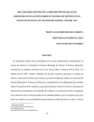 3
DECLARATORIA OFICIOSA DE LA PRESCRIPCIÓN DE LOS ACTOS
ADMINISTRATIVOS SANCIONATORIOS EN MATERIA DE TRÁNSITO, EN EL
INSTITUTO MUNICIPAL DE TRANSITO DE PEREIRA, AÑO 2008 - 2017
1
JHONY ALEJANDRO OBANDO CARDONA
JHON WILLIAN SANDOVAL CRUZ
WILLIAN DE JESÚS RAMÍREZ
RESUMEN
La declaratoria oficiosa de la prescripción de los actos administrativos sancionatorios en
materia de tránsito le corresponde al Instituto Municipal de Transito de Pereira, disposición
emanada de los preceptos normativos de la Ley 769 de 2002 , el Decreto 019 de 2012, y el
Decreto 624 de 1989 - Estatuto Tributario, de allí que el presente documento se enfoque en
analizar y determinar la eficacia de la norma en la situación objeto de estudio y la eficiencia del
Instituto Municipal de Transito de Pereira en el cumplimiento de sus obligaciones por mandato
legal en la ejecución de las sanciones y prescripción oficiosa, máxime al revisar la ocurrencia del
fenómeno de la prescripción, en el entendido de, establecer si se presenta a raíz de la negligencia
de la aplicación de las normas por parte de las entidades públicas o por el contrario existe otro
factor que conlleve a la eventualidad de la prescripción en multas de tránsito, es decir, si hay un
1
Abogados titulados
Universidad Libre Seccional Pereira
Facultad de Derecho
Especialización en Derecho Administrativo
 