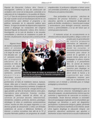 Maestr@                                                    Página 5

Popular de Educación, Cultura, Arte, Ciencia e empobrecidos; k) profesores obligados a tomar cursos
Investigación, confirma la ruta de construcción del con contenidos acientíficos, y; l) la inmensa mayoría de
verdadero ente rector de la Educación, contenido en la Profesores con salarios miserables.
soberanía de los trabajadores y los pueblos de México. ·
La 2ª y 3ª fase de este proceso representa la posibilidad            Para profundizar los ejercicios colectivos de
de erigir el poder social con facultad para decirle no a la evaluación del proceso formativo y del sistema
contrarreforma; para delinear el programa y las educativo, apremia la participación desplegada de
políticas nacionales de la educación pública para padres de familia, estudiantes y maestros para evaluar
México. En lugar de atender las disposiciones impuestas y autoevaluarse, para distinguir carencias, ausencias,
vamos a desplegar las resoluciones del Congreso errores y potencialidades a la luz del futuro que se
Nacional Popular de Educación, Cultura, Arte, Ciencia e construye para el presente.
Investigación, en la ruta de devolver a las escuelas, ·
comunidades y colectivos de ciudadanos su poder de                   El momento actual, de recrudecimiento en la
decisión, de planeación, de proyección y construcción de ofensiva contra la educación pública, obliga a contar con
futuro.                                                                              un plan para la generalización
·                                                                                    de nuestra propuesta
        Algunas líneas                                                               alternativa de educación y
de nuestra evaluación                                                                cultura. No podremos resistir
sobre el sistema                                                                     desde las escuelas, si
educativo planteadas                                                                 carecemos de los instrumentos
a lo largo de más de                                                                 necesarios para atacar lo
tres décadas son: a)                                                                 central de la agresión a la
el constante recorte                                                                 escuela misma como son: la
del presupuesto                                                                      pedagogía, la cultura, el juicio
educativo; b) la                                                                     razonado y el pensamiento
carencia en miles de                                                                 libre. Se cierran de manera
escuelas de algún                                                                    acelerada los espacios a los
espacio educativo: c)                                                                maestros para desplegar su
aulas, laboratorios,                                                                 libertad en la escuela, y solo se
sanitarios, canchas        Durante las mesas de trabajo se enriquecieron las ponen- abren desde la fuerza y la
d e p o r t i v a s , cias, fruto de los argumentos de diferentes contingentes y or- o r g a n i za c i ó n q u e c o m o
                           ganizaciones participantes.
direcciones, accesos                                                                 trabajadores tenemos; pero
y / o      b a r d a s                                                               todo eso es insuficiente si no
perimetrales; d) falta de mobiliario: bancas, butacas, contamos con el método y contenido para el trabajo
mesas, sillas para el maestro, archiveros, anaqueles, pedagógico y comunitario.
pintarrones, vidrios de puertas y ventanas; e) equipos de ·
computo obsoletos; f) carencia de energía eléctrica y/o              Dentro del movimiento magisterial y popular se
agua potable; g) falta de insumos básicos como gises, despliegan diversos esfuerzos metodológicos para la
marcadores para pintarrón, franelas, escobas, educación popular, con planteamientos teóricos que los
trapeadores, cubetas, material de oficina, etc; g) sustentan y experiencias de concreción en escuelas y
carencias de personal docente, laboratoristas, comunidades. Desde diversas latitudes se encienden
intendentes, veladores, prefectos, doctores, psicólogos, faros de la pedagogía originados en la comunalidad, que
nitriólogos; h) niños en condiciones socioeconómicas despliegan sus iniciativas a partir del diagnóstico
críticas: muchos de ellos con papás migrantes y o con participativo, la planeación integral y global, partiendo
diversos grados de desnutrición; i) niños con limitadas del interés comunitario manifiesto en los infantes; desde
condiciones de acceso a bibliotecas familiares, al otros lugares despliega la educación integral, con
internet, a centros recreativos más allá de la TV; j) proyectos educativos autónomos que apuntan a
escuelas Normales públicas con programas de estudio desmontar la base material de la escuela tradicional de
 